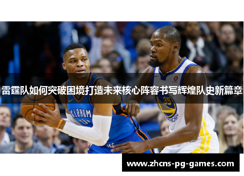 雷霆队如何突破困境打造未来核心阵容书写辉煌队史新篇章